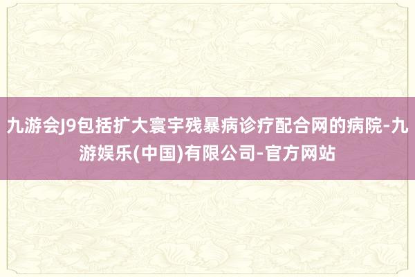 九游会J9包括扩大寰宇残暴病诊疗配合网的病院-九游娱乐(中国)有限公司-官方网站