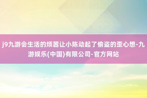 j9九游会生活的烦嚣让小陈动起了偷盗的歪心想-九游娱乐(中国)有限公司-官方网站