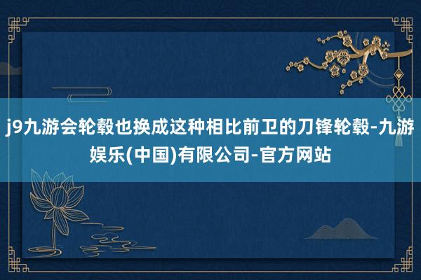 j9九游会轮毂也换成这种相比前卫的刀锋轮毂-九游娱乐(中国)有限公司-官方网站