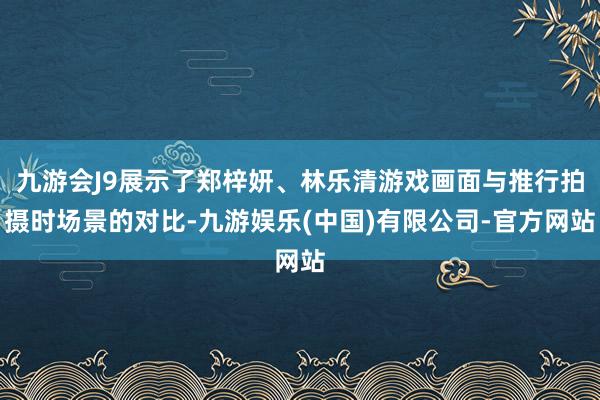 九游会J9展示了郑梓妍、林乐清游戏画面与推行拍摄时场景的对比-九游娱乐(中国)有限公司-官方网站