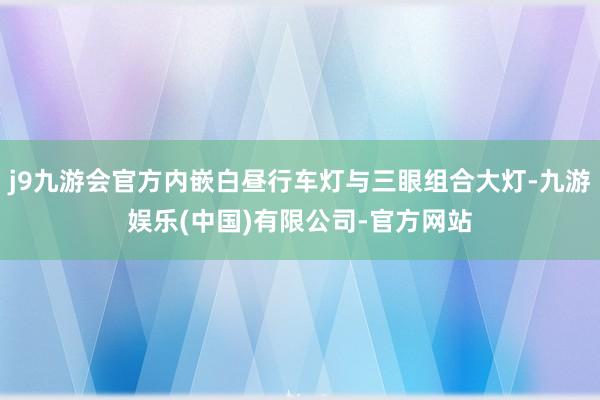 j9九游会官方内嵌白昼行车灯与三眼组合大灯-九游娱乐(中国)有限公司-官方网站