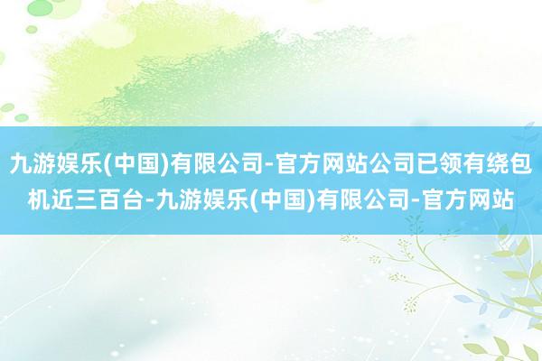 九游娱乐(中国)有限公司-官方网站公司已领有绕包机近三百台-九游娱乐(中国)有限公司-官方网站