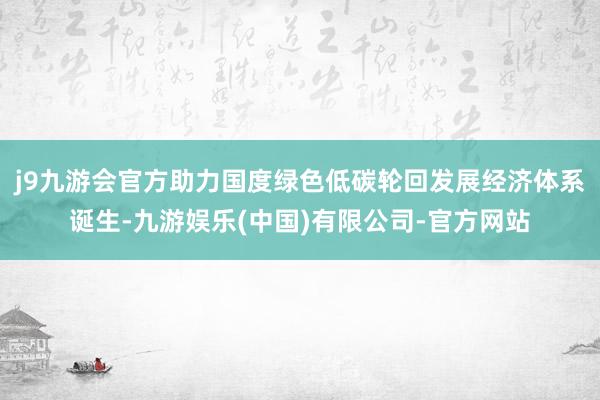 j9九游会官方助力国度绿色低碳轮回发展经济体系诞生-九游娱乐(中国)有限公司-官方网站