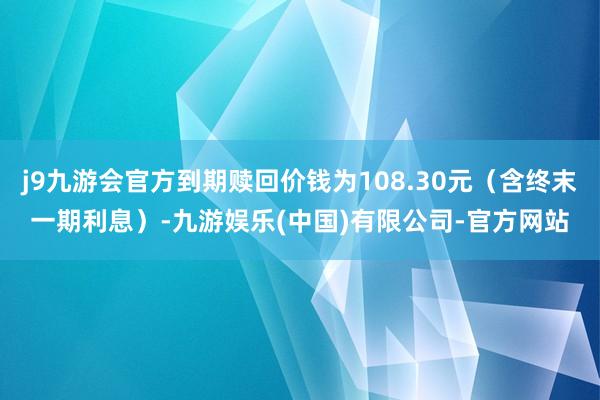 j9九游会官方到期赎回价钱为108.30元（含终末一期利息）-九游娱乐(中国)有限公司-官方网站