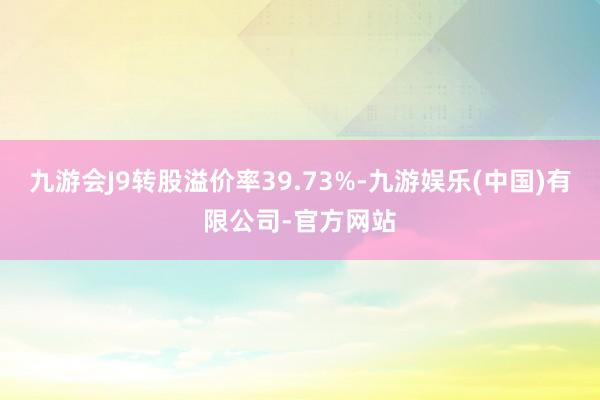 九游会J9转股溢价率39.73%-九游娱乐(中国)有限公司-官方网站