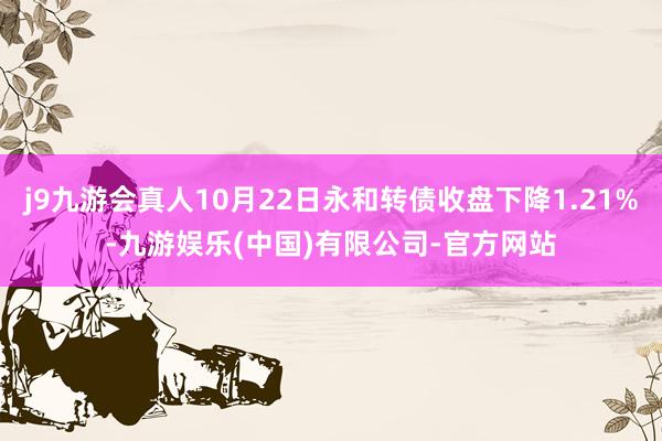 j9九游会真人10月22日永和转债收盘下降1.21%-九游娱乐(中国)有限公司-官方网站