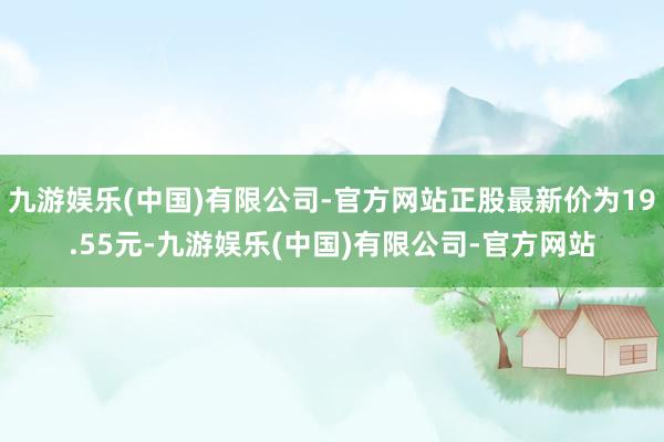 九游娱乐(中国)有限公司-官方网站正股最新价为19.55元-九游娱乐(中国)有限公司-官方网站