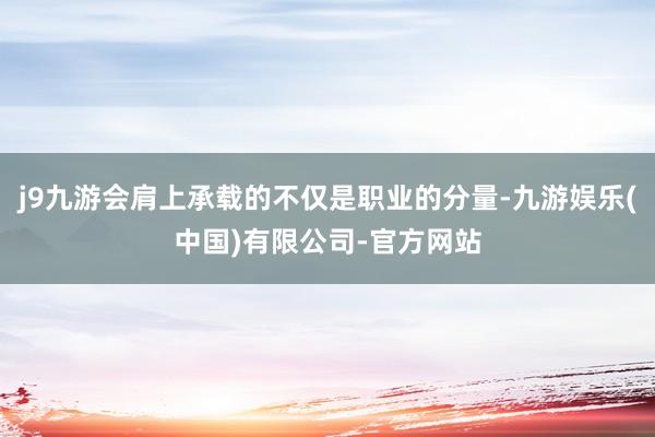 j9九游会肩上承载的不仅是职业的分量-九游娱乐(中国)有限公司-官方网站