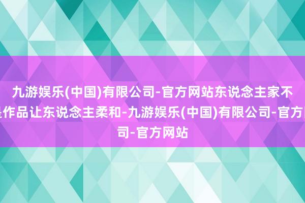 九游娱乐(中国)有限公司-官方网站东说念主家不光是作品让东说念主柔和-九游娱乐(中国)有限公司-官方网站