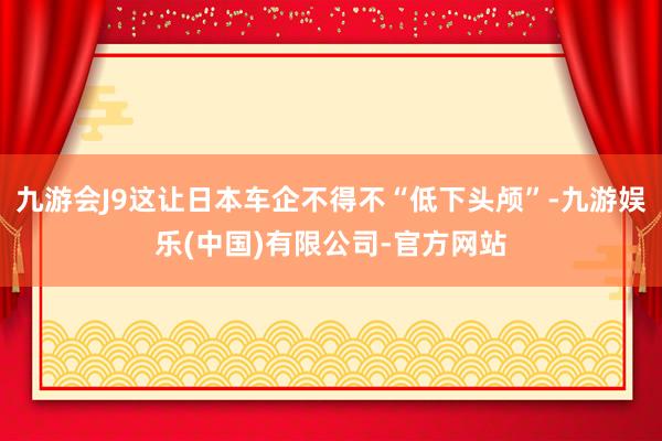 九游会J9这让日本车企不得不“低下头颅”-九游娱乐(中国)有限公司-官方网站