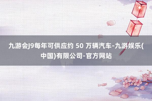 九游会J9每年可供应约 50 万辆汽车-九游娱乐(中国)有限公司-官方网站