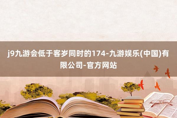 j9九游会低于客岁同时的174-九游娱乐(中国)有限公司-官方网站