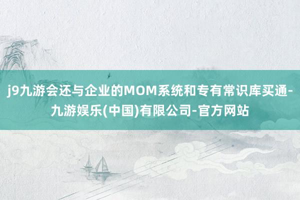 j9九游会还与企业的MOM系统和专有常识库买通-九游娱乐(中国)有限公司-官方网站