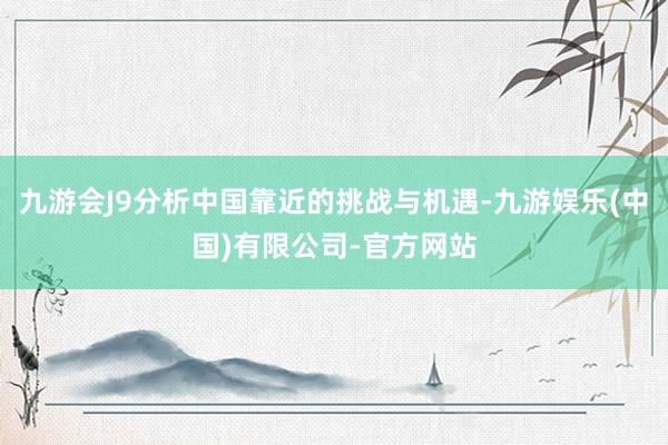 九游会J9分析中国靠近的挑战与机遇-九游娱乐(中国)有限公司-官方网站