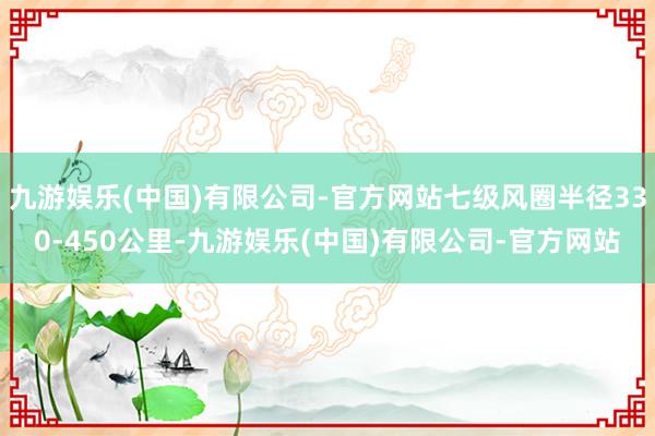 九游娱乐(中国)有限公司-官方网站七级风圈半径330-450公里-九游娱乐(中国)有限公司-官方网站