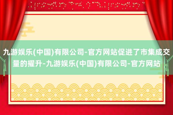 九游娱乐(中国)有限公司-官方网站促进了市集成交量的擢升-九游娱乐(中国)有限公司-官方网站