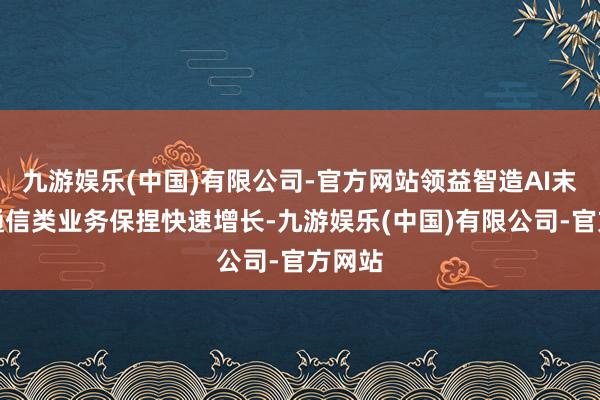 九游娱乐(中国)有限公司-官方网站领益智造AI末端及通信类业务保捏快速增长-九游娱乐(中国)有限公司-官方网站