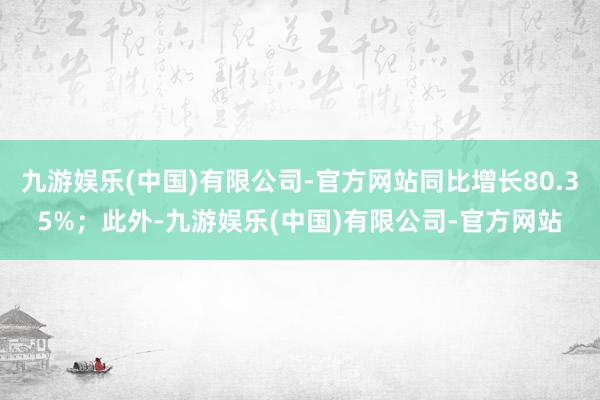 九游娱乐(中国)有限公司-官方网站同比增长80.35%；此外-九游娱乐(中国)有限公司-官方网站