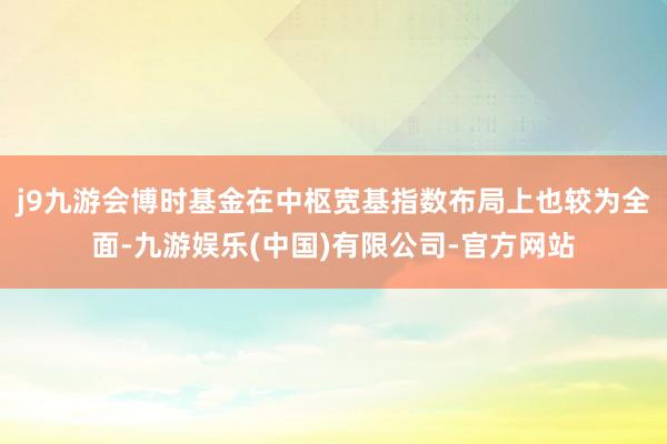 j9九游会博时基金在中枢宽基指数布局上也较为全面-九游娱乐(中国)有限公司-官方网站