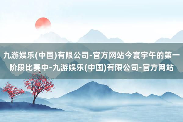 九游娱乐(中国)有限公司-官方网站今寰宇午的第一阶段比赛中-九游娱乐(中国)有限公司-官方网站