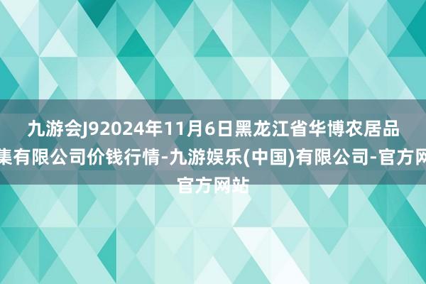 九游会J92024年11月6日黑龙江省华博农居品市集有限公司价钱行情-九游娱乐(中国)有限公司-官方网站