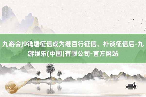 九游会J9钱塘征信成为继百行征信、朴谈征信后-九游娱乐(中国)有限公司-官方网站