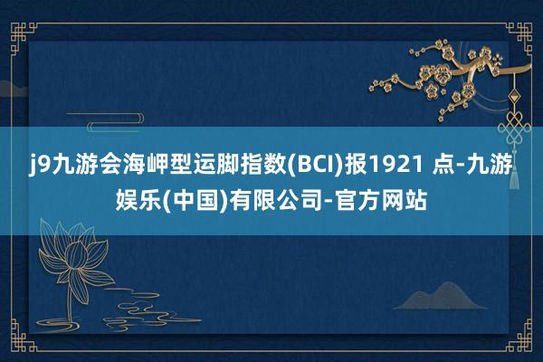 j9九游会海岬型运脚指数(BCI)报1921 点-九游娱乐(中国)有限公司-官方网站