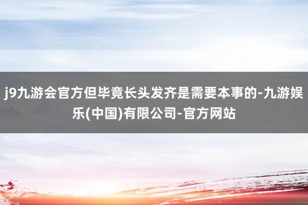 j9九游会官方但毕竟长头发齐是需要本事的-九游娱乐(中国)有限公司-官方网站