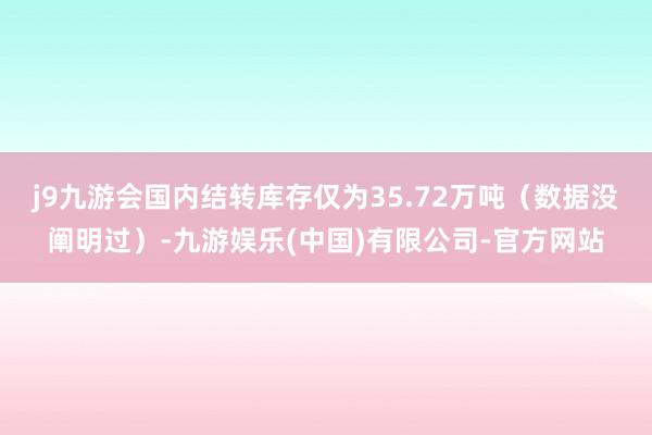 j9九游会国内结转库存仅为35.72万吨（数据没阐明过）-九游娱乐(中国)有限公司-官方网站