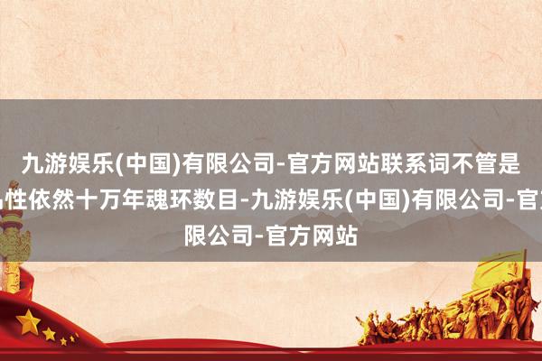 九游娱乐(中国)有限公司-官方网站联系词不管是武魂品性依然十万年魂环数目-九游娱乐(中国)有限公司-官方网站