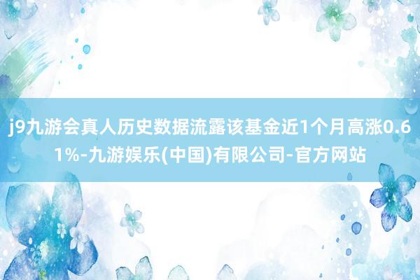 j9九游会真人历史数据流露该基金近1个月高涨0.61%-九游娱乐(中国)有限公司-官方网站