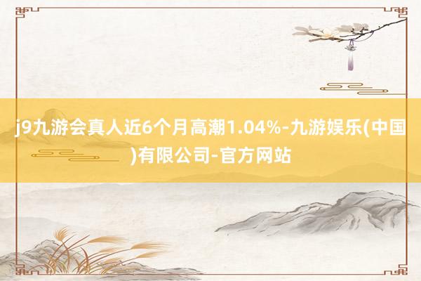 j9九游会真人近6个月高潮1.04%-九游娱乐(中国)有限公司-官方网站