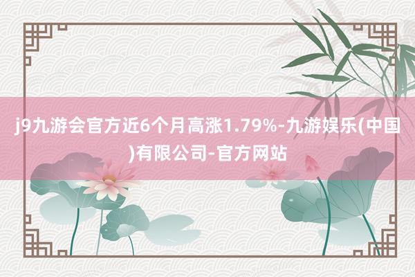 j9九游会官方近6个月高涨1.79%-九游娱乐(中国)有限公司-官方网站