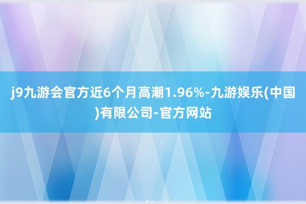 j9九游会官方近6个月高潮1.96%-九游娱乐(中国)有限公司-官方网站