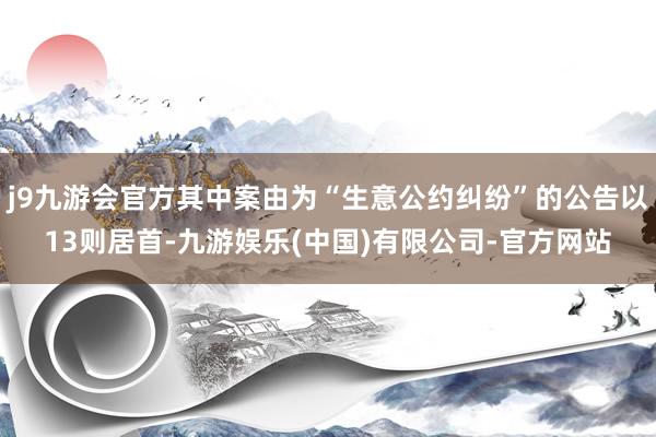 j9九游会官方其中案由为“生意公约纠纷”的公告以13则居首-九游娱乐(中国)有限公司-官方网站