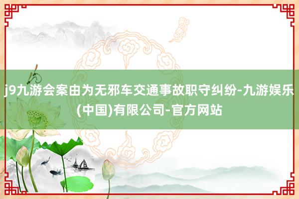 j9九游会案由为无邪车交通事故职守纠纷-九游娱乐(中国)有限公司-官方网站