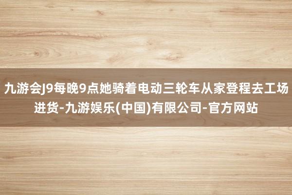 九游会J9每晚9点她骑着电动三轮车从家登程去工场进货-九游娱乐(中国)有限公司-官方网站