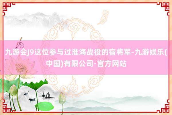 九游会J9这位参与过淮海战役的宿将军-九游娱乐(中国)有限公司-官方网站