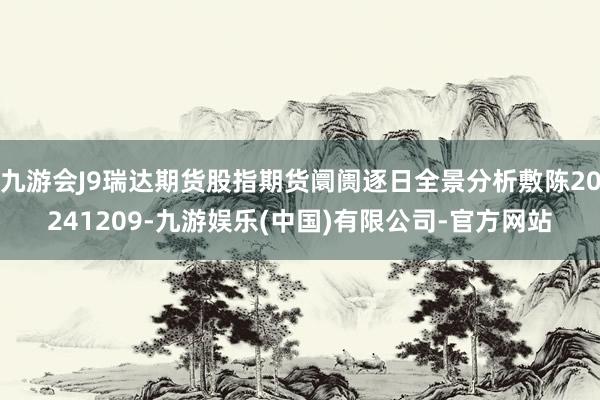 九游会J9瑞达期货股指期货阛阓逐日全景分析敷陈20241209-九游娱乐(中国)有限公司-官方网站