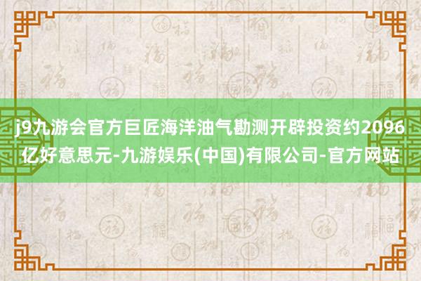 j9九游会官方巨匠海洋油气勘测开辟投资约2096亿好意思元-九游娱乐(中国)有限公司-官方网站