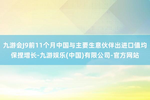 九游会J9前11个月中国与主要生意伙伴出进口值均保捏增长-九游娱乐(中国)有限公司-官方网站