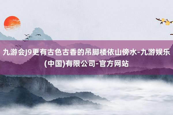 九游会J9更有古色古香的吊脚楼依山傍水-九游娱乐(中国)有限公司-官方网站