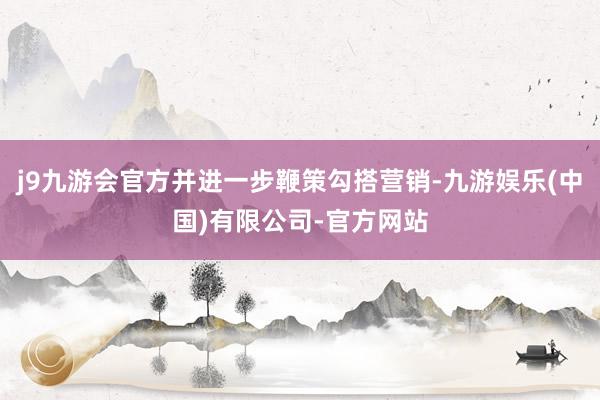 j9九游会官方并进一步鞭策勾搭营销-九游娱乐(中国)有限公司-官方网站