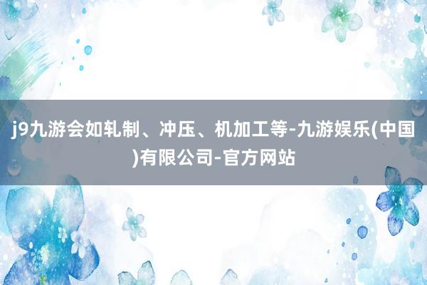 j9九游会如轧制、冲压、机加工等-九游娱乐(中国)有限公司-官方网站