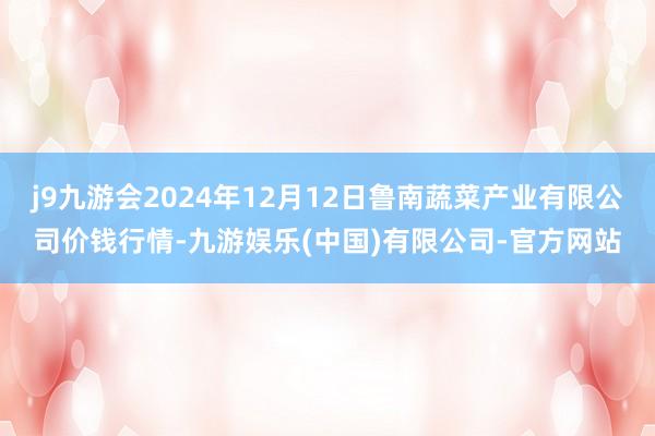 j9九游会2024年12月12日鲁南蔬菜产业有限公司价钱行情-九游娱乐(中国)有限公司-官方网站