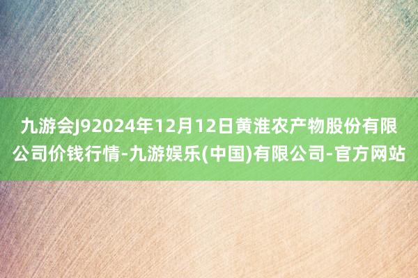 九游会J92024年12月12日黄淮农产物股份有限公司价钱行情-九游娱乐(中国)有限公司-官方网站