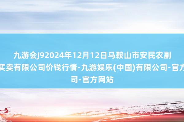 九游会J92024年12月12日马鞍山市安民农副居品买卖有限公司价钱行情-九游娱乐(中国)有限公司-官方网站