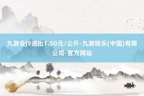 九游会J9进出1.50元/公斤-九游娱乐(中国)有限公司-官方网站