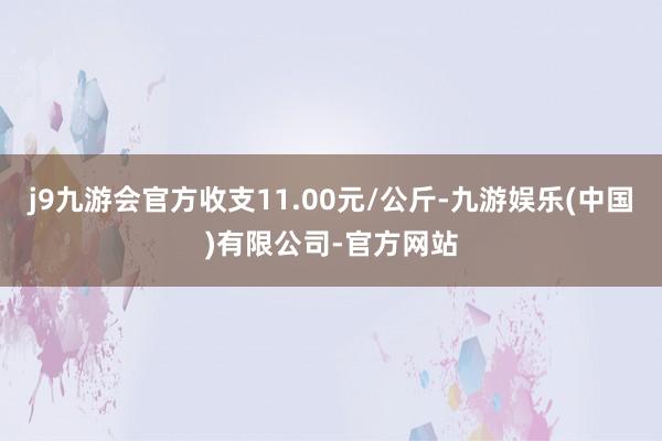 j9九游会官方收支11.00元/公斤-九游娱乐(中国)有限公司-官方网站