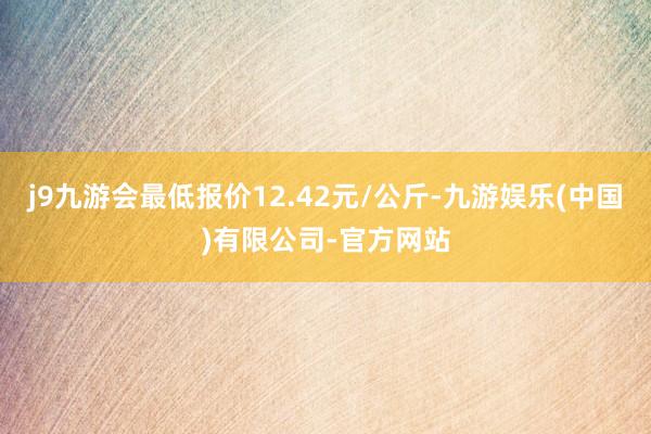 j9九游会最低报价12.42元/公斤-九游娱乐(中国)有限公司-官方网站